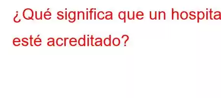 ¿Qué significa que un hospital esté acreditado?