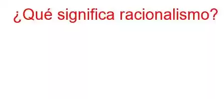 ¿Qué significa racionalismo