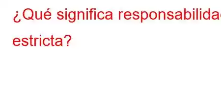 ¿Qué significa responsabilidad estricta