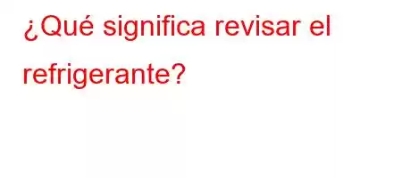 ¿Qué significa revisar el refrigerante?