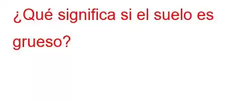 ¿Qué significa si el suelo es grueso