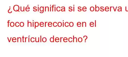 ¿Qué significa si se observa un foco hiperecoico en el ventrículo derecho?