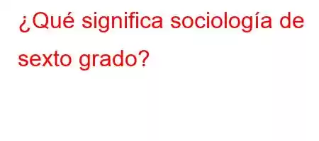 ¿Qué significa sociología de sexto grado?