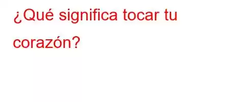 ¿Qué significa tocar tu corazón?