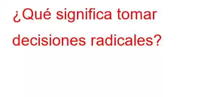 ¿Qué significa tomar decisiones radicales?