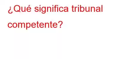 ¿Qué significa tribunal competente?