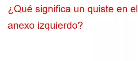 ¿Qué significa un quiste en el anexo izquierdo?