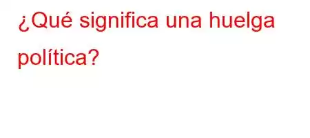 ¿Qué significa una huelga política?