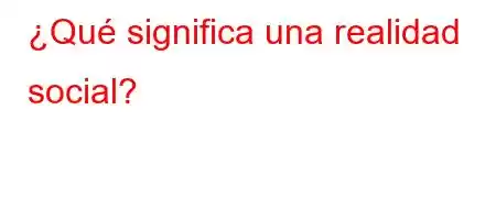 ¿Qué significa una realidad social?