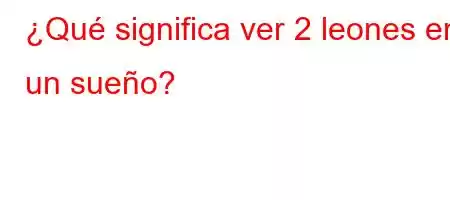 ¿Qué significa ver 2 leones en un sueño?