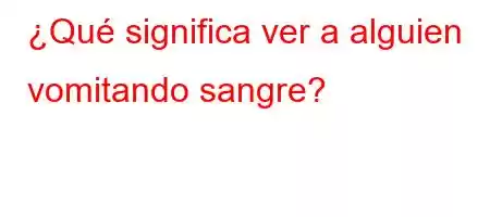 ¿Qué significa ver a alguien vomitando sangre