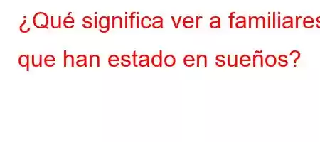 ¿Qué significa ver a familiares que han estado en sueños