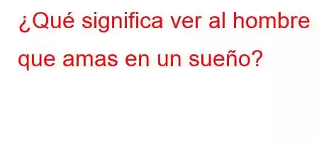 ¿Qué significa ver al hombre que amas en un sueño?