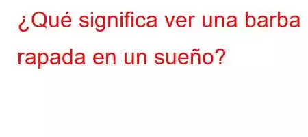 ¿Qué significa ver una barba rapada en un sueño