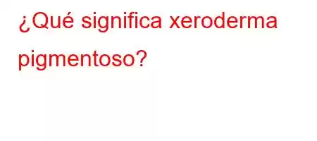 ¿Qué significa xeroderma pigmentoso?