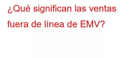 ¿Qué significan las ventas fuera de línea de EMV?