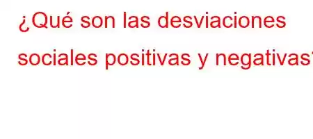 ¿Qué son las desviaciones sociales positivas y negativas?