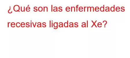 ¿Qué son las enfermedades recesivas ligadas al Xe?