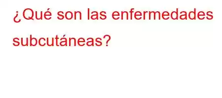 ¿Qué son las enfermedades subcutáneas?