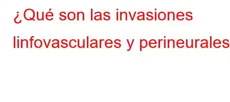 ¿Qué son las invasiones linfovasculares y perineurales