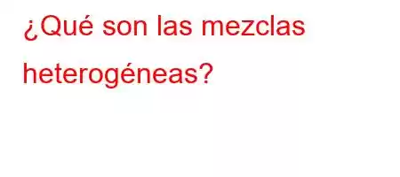 ¿Qué son las mezclas heterogéneas?