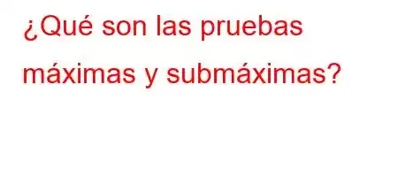 ¿Qué son las pruebas máximas y submáximas?