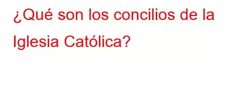 ¿Qué son los concilios de la Iglesia Católica?