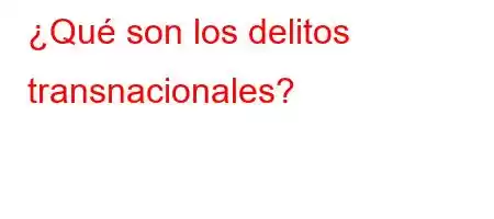 ¿Qué son los delitos transnacionales