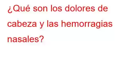 ¿Qué son los dolores de cabeza y las hemorragias nasales?