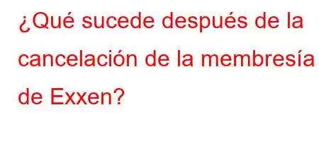 ¿Qué sucede después de la cancelación de la membresía de Exxen?