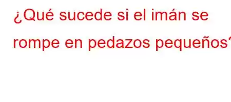 ¿Qué sucede si el imán se rompe en pedazos pequeños?