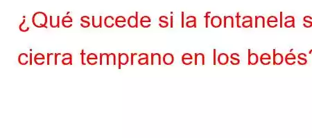 ¿Qué sucede si la fontanela se cierra temprano en los bebés