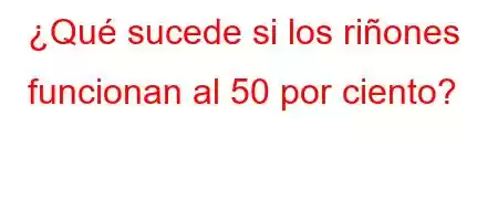 ¿Qué sucede si los riñones funcionan al 50 por ciento