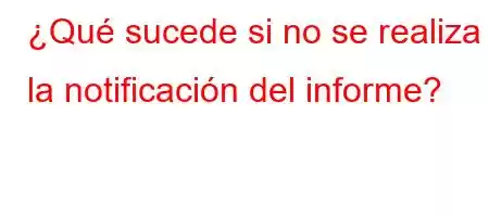 ¿Qué sucede si no se realiza la notificación del informe