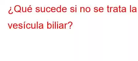 ¿Qué sucede si no se trata la vesícula biliar?