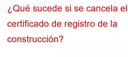 ¿Qué sucede si se cancela el certificado de registro de la construcción