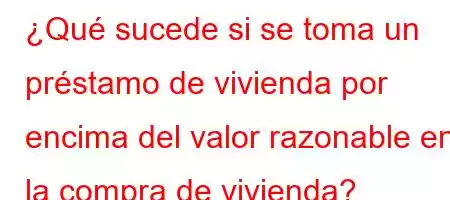 ¿Qué sucede si se toma un préstamo de vivienda por encima del valor razonable en la compra de vivienda?