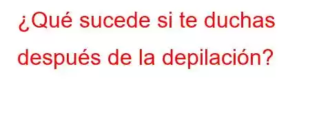 ¿Qué sucede si te duchas después de la depilación