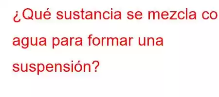 ¿Qué sustancia se mezcla con agua para formar una suspensión?