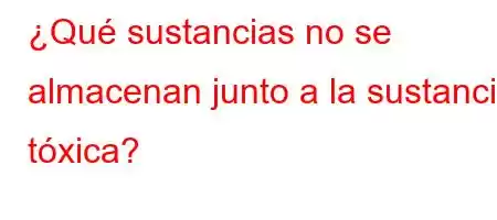 ¿Qué sustancias no se almacenan junto a la sustancia tóxica