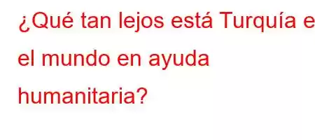 ¿Qué tan lejos está Turquía en el mundo en ayuda humanitaria?