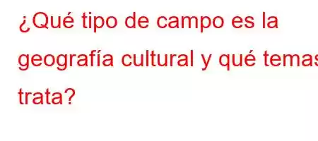 ¿Qué tipo de campo es la geografía cultural y qué temas trata