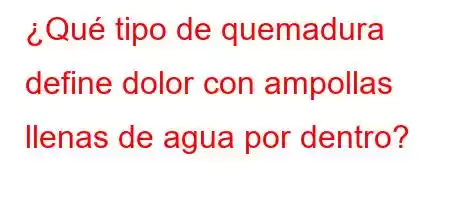 ¿Qué tipo de quemadura define dolor con ampollas llenas de agua por dentro?