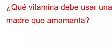 ¿Qué vitamina debe usar una madre que amamanta?