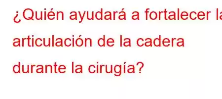 ¿Quién ayudará a fortalecer la articulación de la cadera durante la cirugía