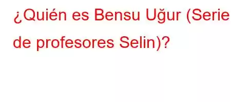 ¿Quién es Bensu Uğur (Serie de profesores Selin)?