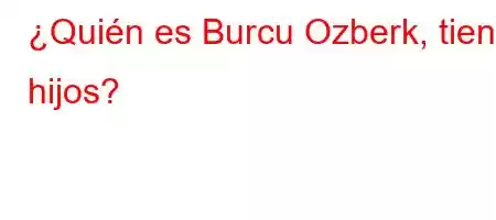 ¿Quién es Burcu Ozberk, tiene hijos?