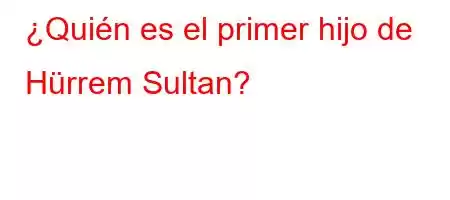 ¿Quién es el primer hijo de Hürrem Sultan