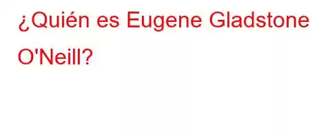 ¿Quién es Eugene Gladstone O'Neill?