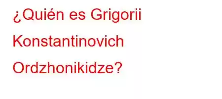 ¿Quién es Grigorii Konstantinovich Ordzhonikidze